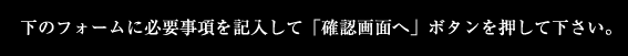 下のフォームに必要事項を記入して「確認画面へ」ボタンを押して下さい。